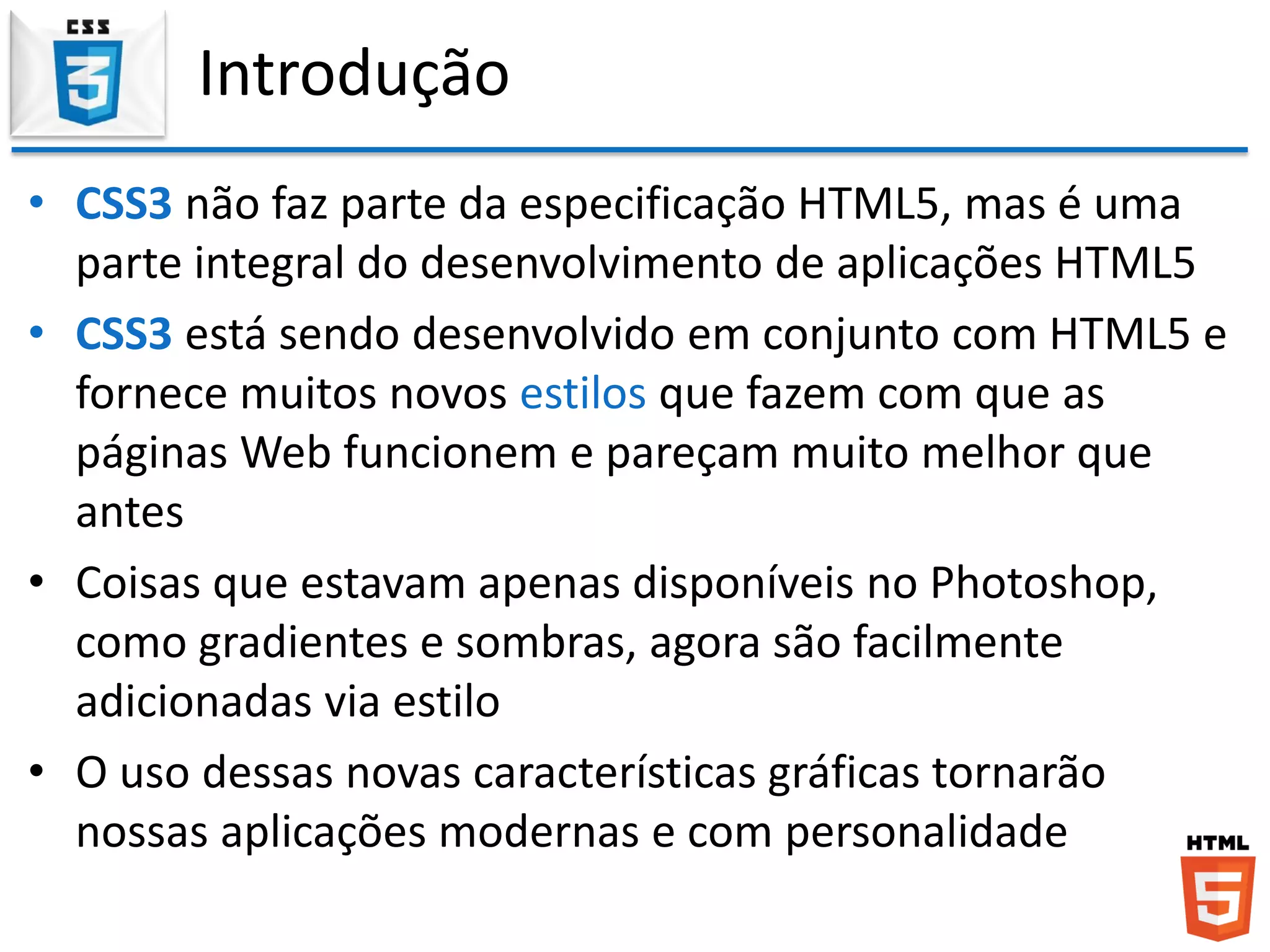 Introdução
• CSS3 não faz parte da especificação HTML5, mas é uma
parte integral do desenvolvimento de aplicações HTML5
• CSS3 está sendo desenvolvido em conjunto com HTML5 e
fornece muitos novos estilos que fazem com que as
páginas Web funcionem e pareçam muito melhor que
antes
• Coisas que estavam apenas disponíveis no Photoshop,
como gradientes e sombras, agora são facilmente
adicionadas via estilo
• O uso dessas novas características gráficas tornarão
nossas aplicações modernas e com personalidade
 