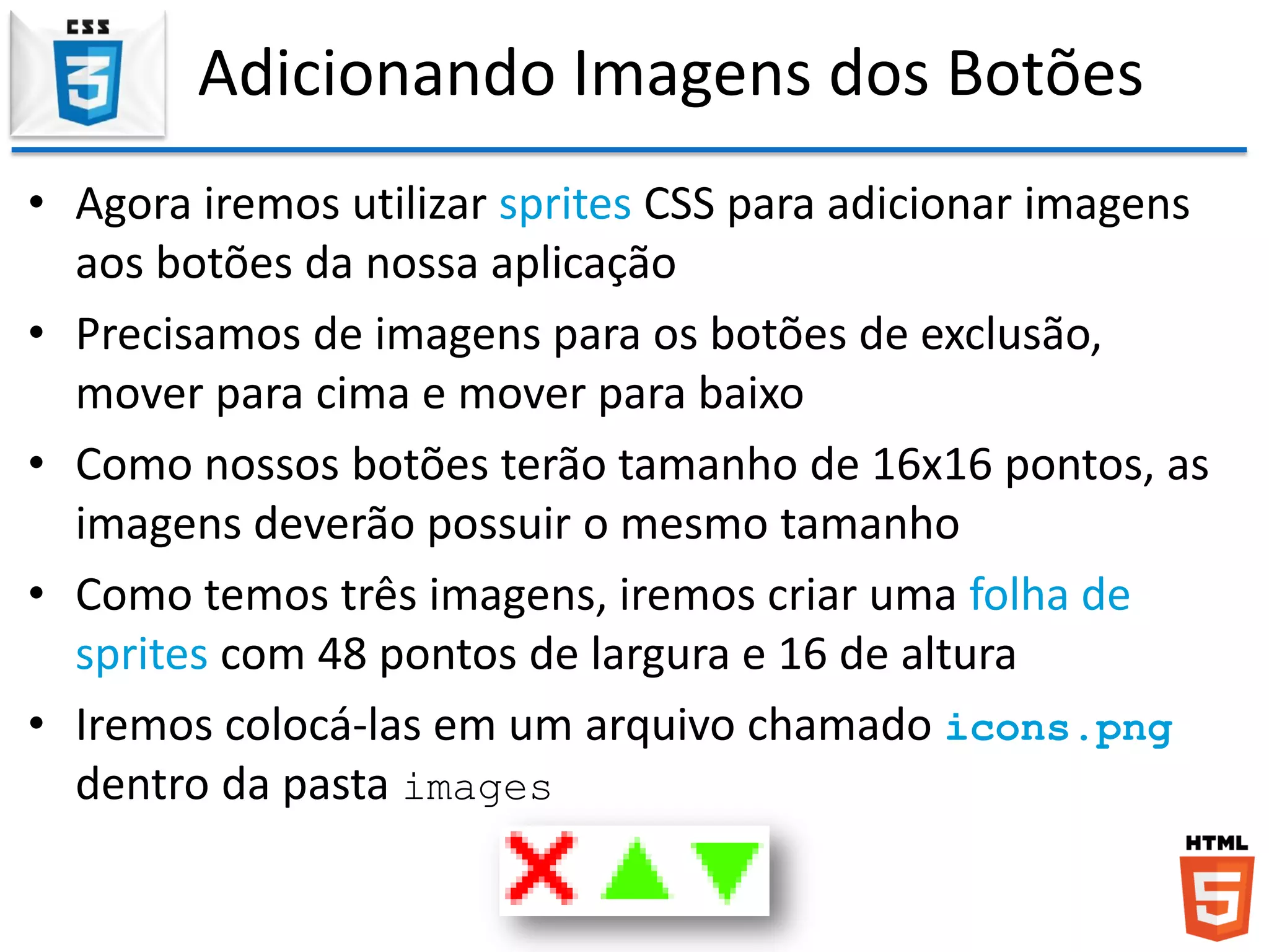 Adicionando Imagens dos Botões
• Agora iremos utilizar sprites CSS para adicionar imagens
aos botões da nossa aplicação
• Precisamos de imagens para os botões de exclusão,
mover para cima e mover para baixo
• Como nossos botões terão tamanho de 16x16 pontos, as
imagens deverão possuir o mesmo tamanho
• Como temos três imagens, iremos criar uma folha de
sprites com 48 pontos de largura e 16 de altura
• Iremos colocá-las em um arquivo chamado icons.png
dentro da pasta images
 