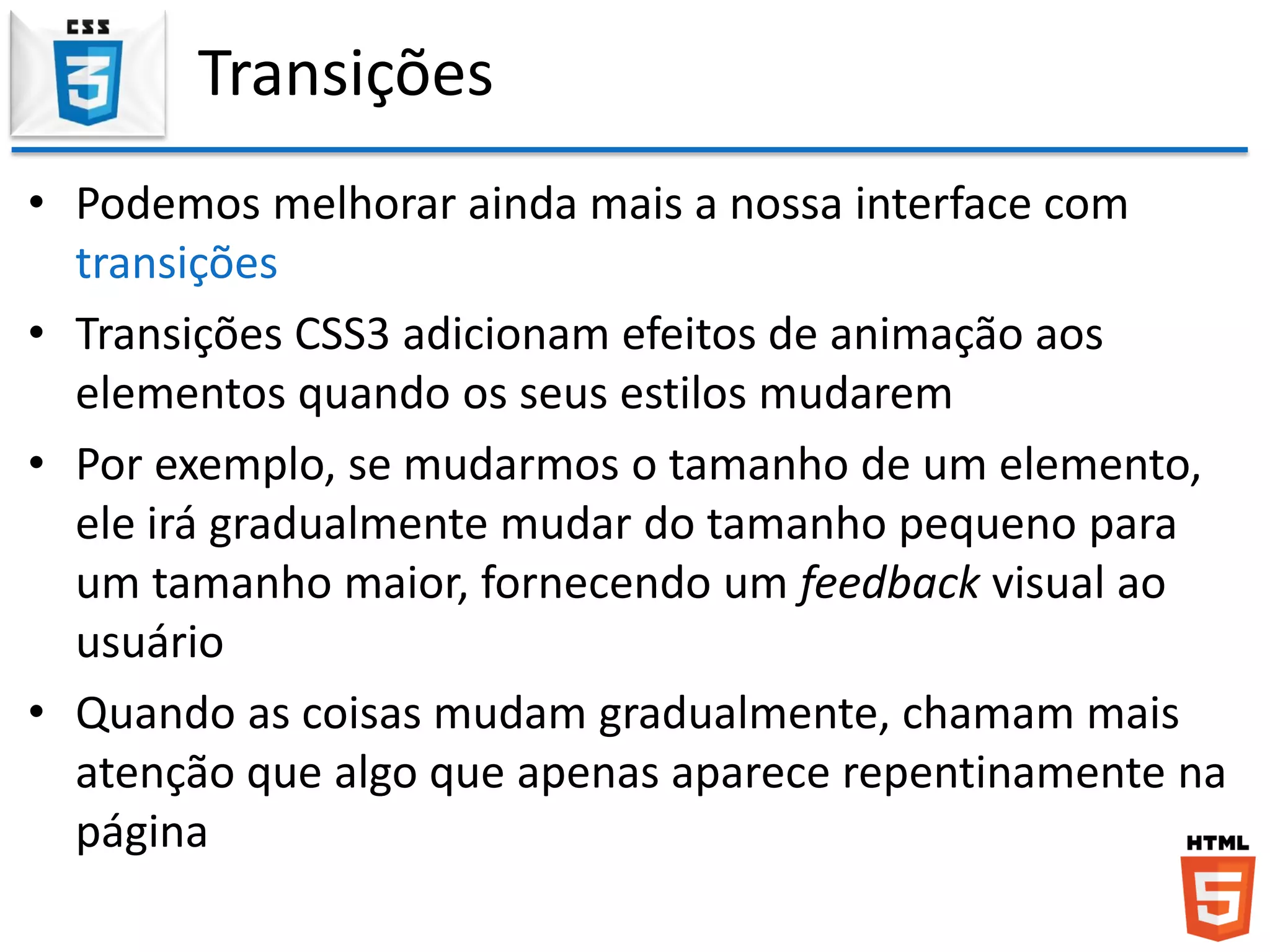 Transições
• Podemos melhorar ainda mais a nossa interface com
transições
• Transições CSS3 adicionam efeitos de animação aos
elementos quando os seus estilos mudarem
• Por exemplo, se mudarmos o tamanho de um elemento,
ele irá gradualmente mudar do tamanho pequeno para
um tamanho maior, fornecendo um feedback visual ao
usuário
• Quando as coisas mudam gradualmente, chamam mais
atenção que algo que apenas aparece repentinamente na
página
 