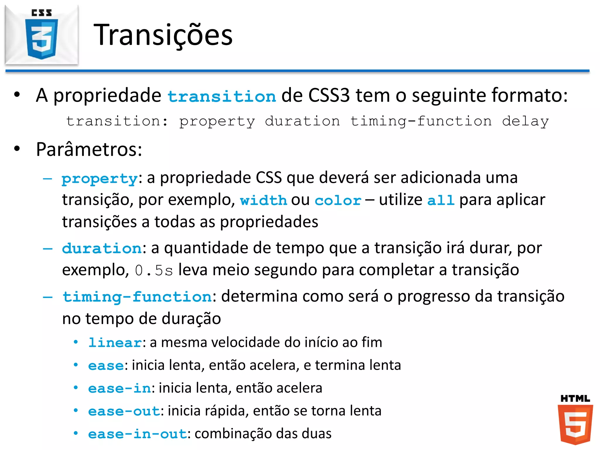 Transições
• A propriedade transition de CSS3 tem o seguinte formato:
transition: property duration timing-function delay
• Parâmetros:
– property: a propriedade CSS que deverá ser adicionada uma
transição, por exemplo, width ou color – utilize all para aplicar
transições a todas as propriedades
– duration: a quantidade de tempo que a transição irá durar, por
exemplo, 0.5s leva meio segundo para completar a transição
– timing-function: determina como será o progresso da transição
no tempo de duração
• linear: a mesma velocidade do início ao fim
• ease: inicia lenta, então acelera, e termina lenta
• ease-in: inicia lenta, então acelera
• ease-out: inicia rápida, então se torna lenta
• ease-in-out: combinação das duas
 