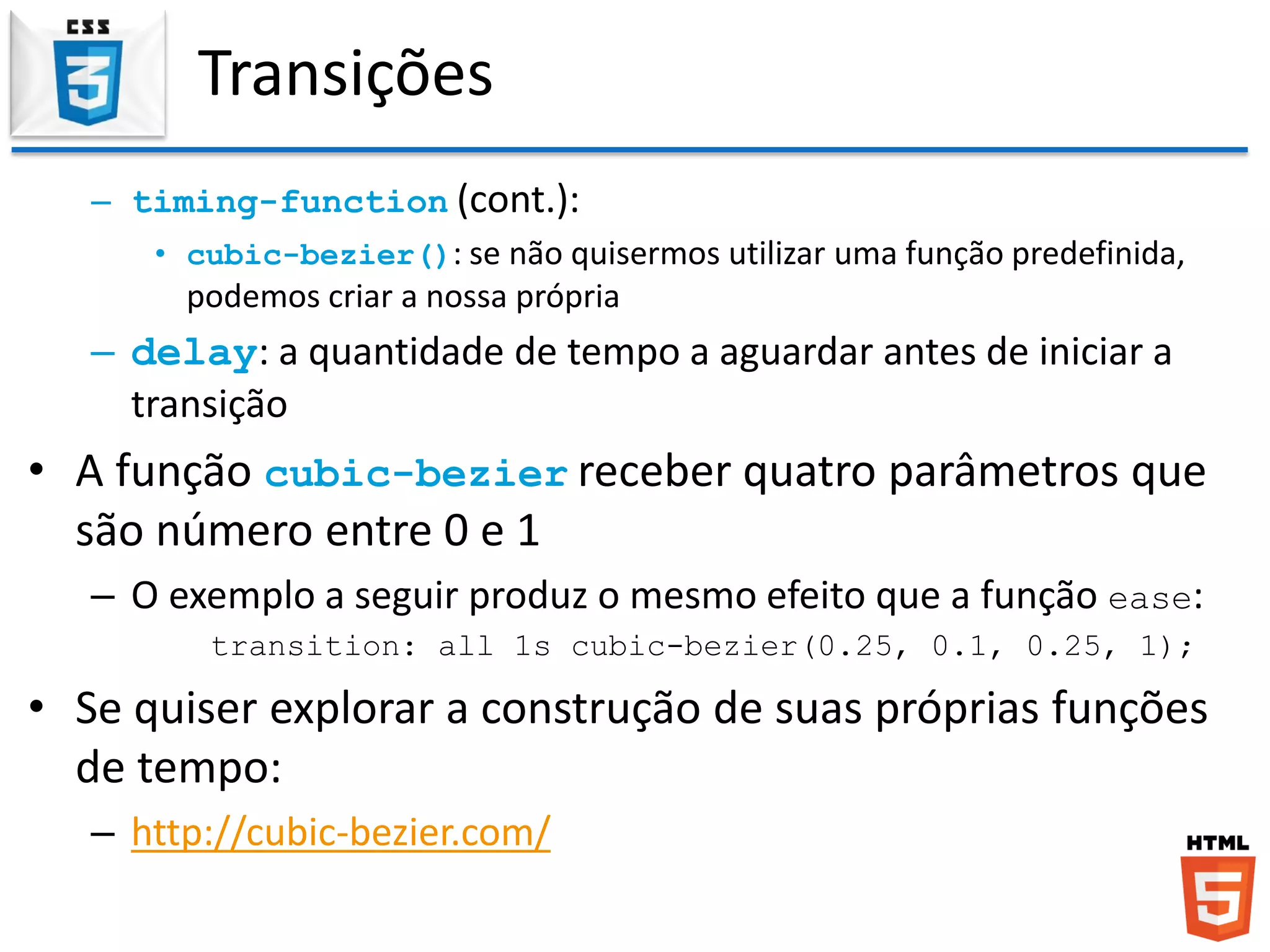 Transições
– timing-function (cont.):
• cubic-bezier(): se não quisermos utilizar uma função predefinida,
podemos criar a nossa própria
– delay: a quantidade de tempo a aguardar antes de iniciar a
transição
• A função cubic-bezier receber quatro parâmetros que
são número entre 0 e 1
– O exemplo a seguir produz o mesmo efeito que a função ease:
transition: all 1s cubic-bezier(0.25, 0.1, 0.25, 1);
• Se quiser explorar a construção de suas próprias funções
de tempo:
– http://cubic-bezier.com/
 
