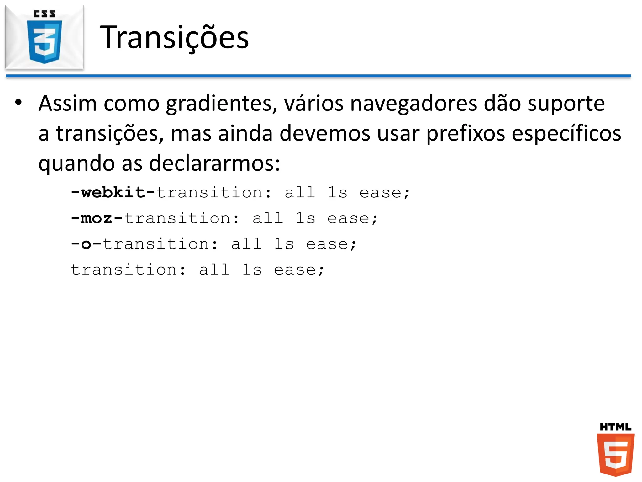 Transições
• Assim como gradientes, vários navegadores dão suporte
a transições, mas ainda devemos usar prefixos específicos
quando as declararmos:
-webkit-transition: all 1s ease;
-moz-transition: all 1s ease;
-o-transition: all 1s ease;
transition: all 1s ease;
 