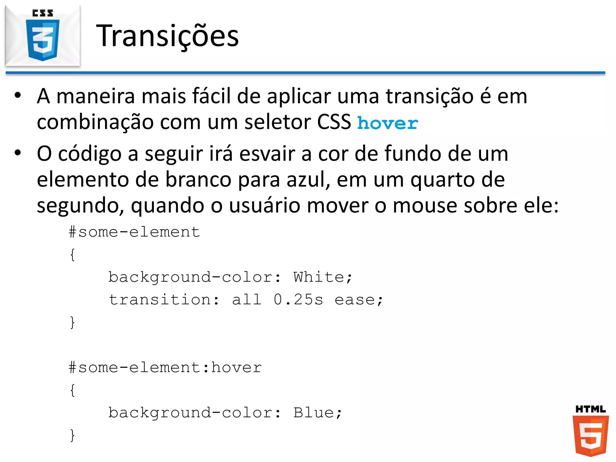 Transições
• A maneira mais fácil de aplicar uma transição é em
combinação com um seletor CSS hover
• O código a seguir irá esvair a cor de fundo de um
elemento de branco para azul, em um quarto de
segundo, quando o usuário mover o mouse sobre ele:
#some-element
{
background-color: White;
transition: all 0.25s ease;
}
#some-element:hover
{
background-color: Blue;
}
 
