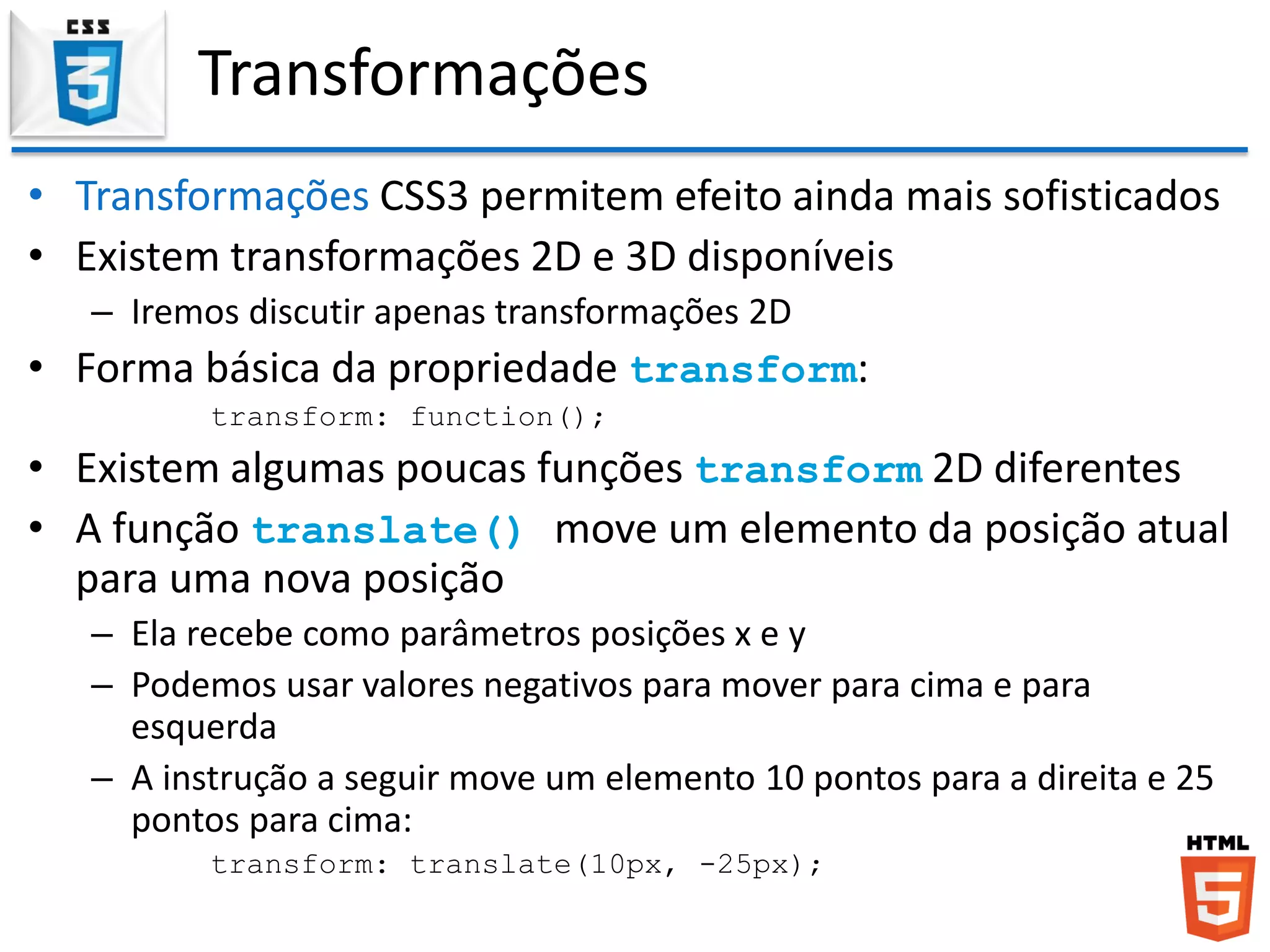 Transformações
• Transformações CSS3 permitem efeito ainda mais sofisticados
• Existem transformações 2D e 3D disponíveis
– Iremos discutir apenas transformações 2D
• Forma básica da propriedade transform:
transform: function();
• Existem algumas poucas funções transform 2D diferentes
• A função translate() move um elemento da posição atual
para uma nova posição
– Ela recebe como parâmetros posições x e y
– Podemos usar valores negativos para mover para cima e para
esquerda
– A instrução a seguir move um elemento 10 pontos para a direita e 25
pontos para cima:
transform: translate(10px, -25px);
 