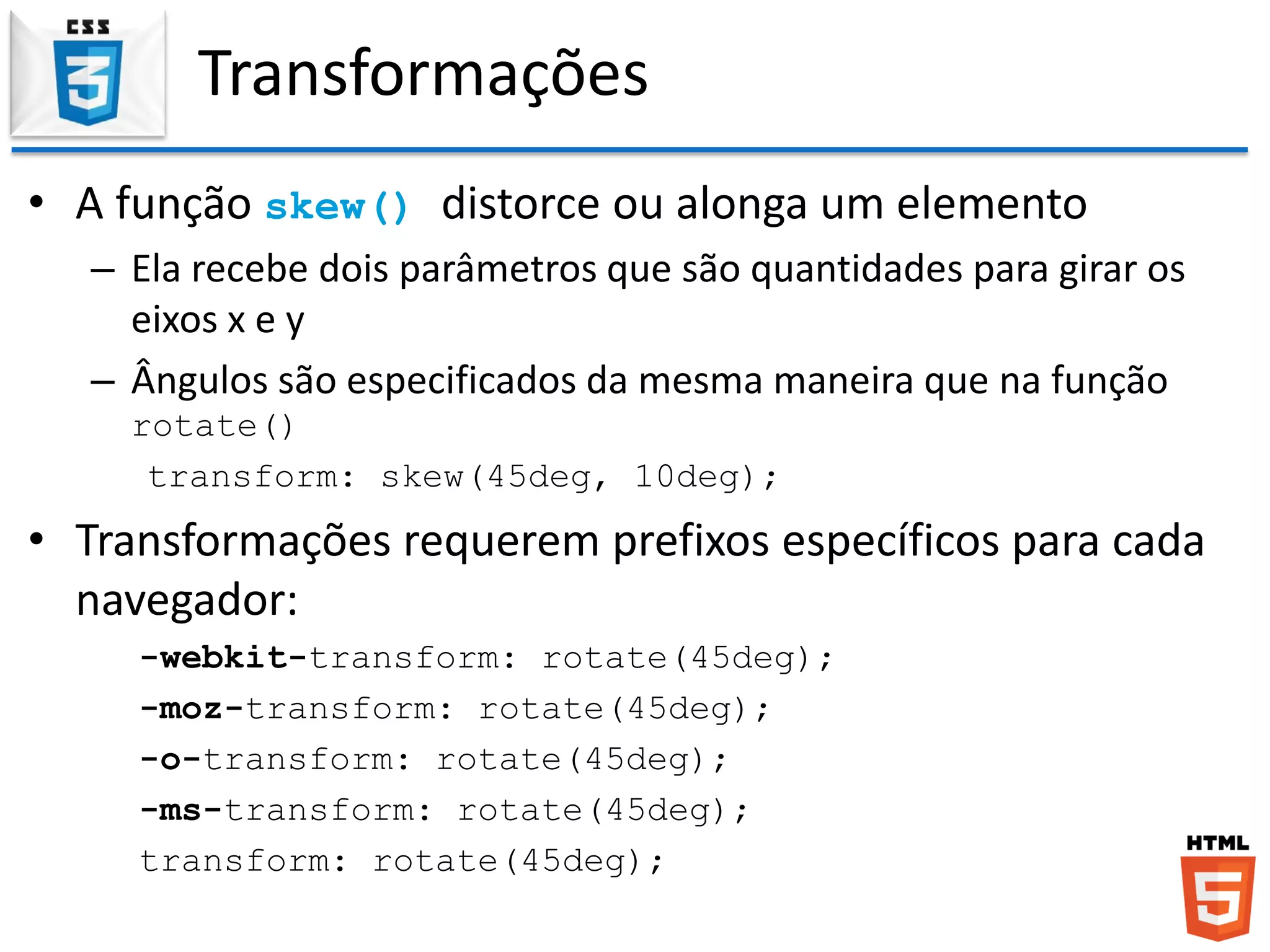 Transformações
• A função skew() distorce ou alonga um elemento
– Ela recebe dois parâmetros que são quantidades para girar os
eixos x e y
– Ângulos são especificados da mesma maneira que na função
rotate()
transform: skew(45deg, 10deg);
• Transformações requerem prefixos específicos para cada
navegador:
-webkit-transform: rotate(45deg);
-moz-transform: rotate(45deg);
-o-transform: rotate(45deg);
-ms-transform: rotate(45deg);
transform: rotate(45deg);
 