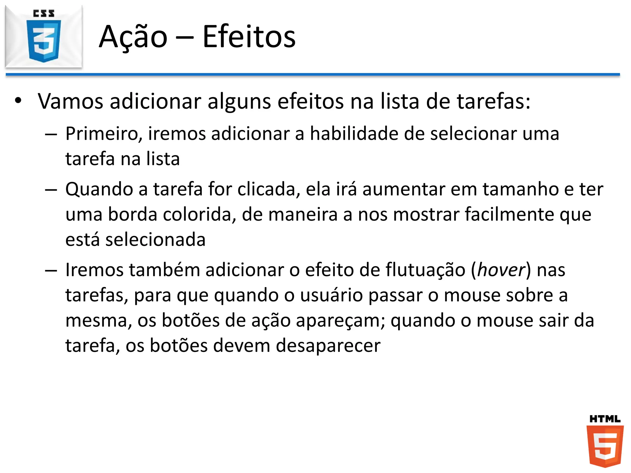 Ação – Efeitos
• Vamos adicionar alguns efeitos na lista de tarefas:
– Primeiro, iremos adicionar a habilidade de selecionar uma
tarefa na lista
– Quando a tarefa for clicada, ela irá aumentar em tamanho e ter
uma borda colorida, de maneira a nos mostrar facilmente que
está selecionada
– Iremos também adicionar o efeito de flutuação (hover) nas
tarefas, para que quando o usuário passar o mouse sobre a
mesma, os botões de ação apareçam; quando o mouse sair da
tarefa, os botões devem desaparecer
 