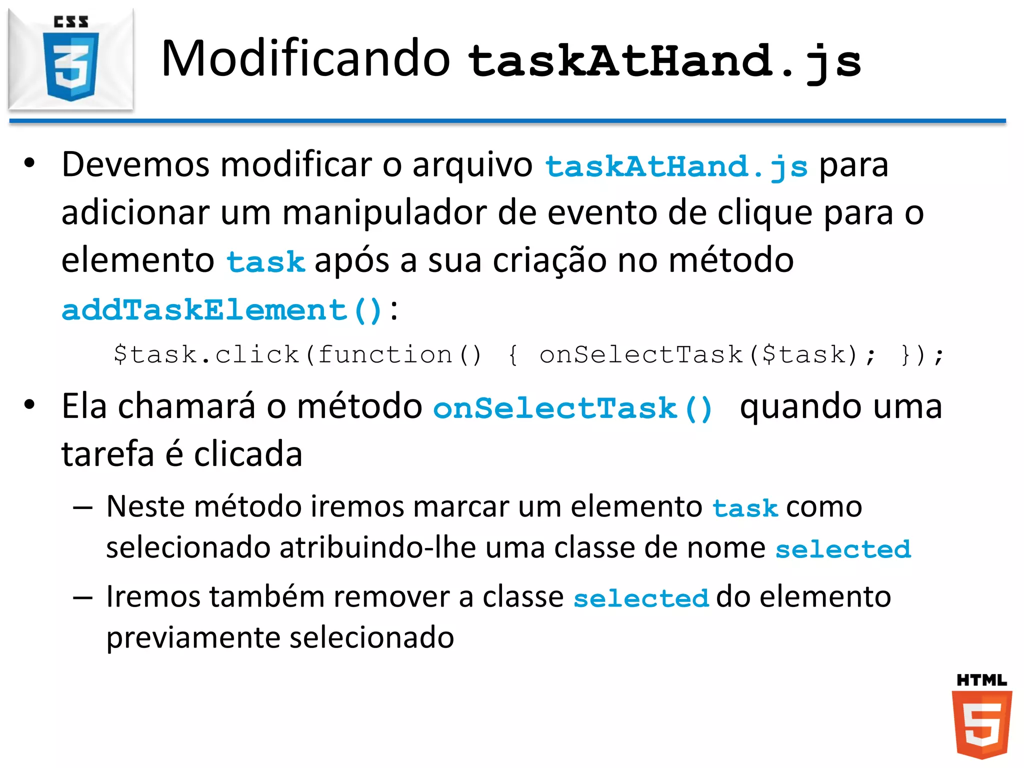 Modificando taskAtHand.js
• Devemos modificar o arquivo taskAtHand.js para
adicionar um manipulador de evento de clique para o
elemento task após a sua criação no método
addTaskElement():
$task.click(function() { onSelectTask($task); });
• Ela chamará o método onSelectTask() quando uma
tarefa é clicada
– Neste método iremos marcar um elemento task como
selecionado atribuindo-lhe uma classe de nome selected
– Iremos também remover a classe selected do elemento
previamente selecionado
 