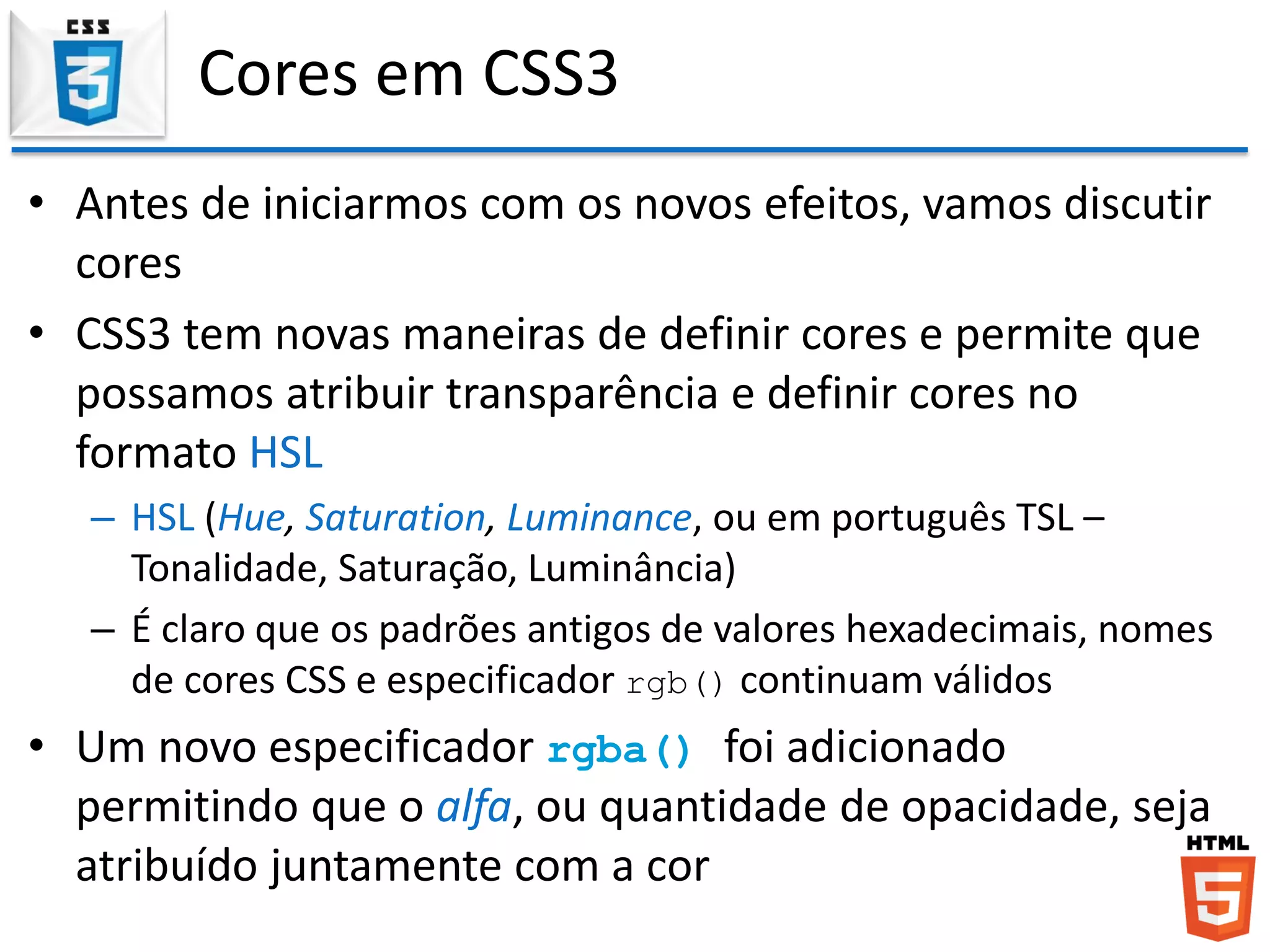 Cores em CSS3
• Antes de iniciarmos com os novos efeitos, vamos discutir
cores
• CSS3 tem novas maneiras de definir cores e permite que
possamos atribuir transparência e definir cores no
formato HSL
– HSL (Hue, Saturation, Luminance, ou em português TSL –
Tonalidade, Saturação, Luminância)
– É claro que os padrões antigos de valores hexadecimais, nomes
de cores CSS e especificador rgb() continuam válidos
• Um novo especificador rgba() foi adicionado
permitindo que o alfa, ou quantidade de opacidade, seja
atribuído juntamente com a cor
 