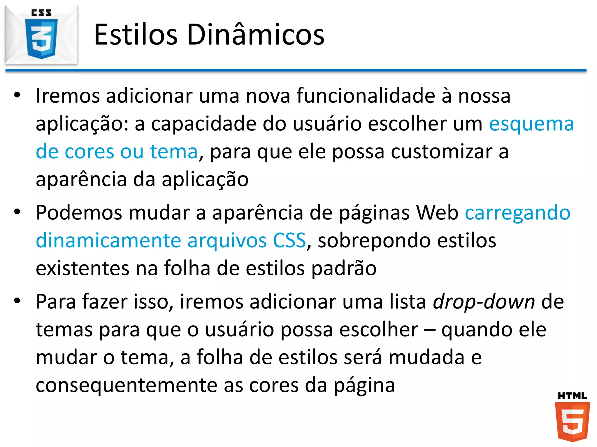 Estilos Dinâmicos
• Iremos adicionar uma nova funcionalidade à nossa
aplicação: a capacidade do usuário escolher um esquema
de cores ou tema, para que ele possa customizar a
aparência da aplicação
• Podemos mudar a aparência de páginas Web carregando
dinamicamente arquivos CSS, sobrepondo estilos
existentes na folha de estilos padrão
• Para fazer isso, iremos adicionar uma lista drop-down de
temas para que o usuário possa escolher – quando ele
mudar o tema, a folha de estilos será mudada e
consequentemente as cores da página
 