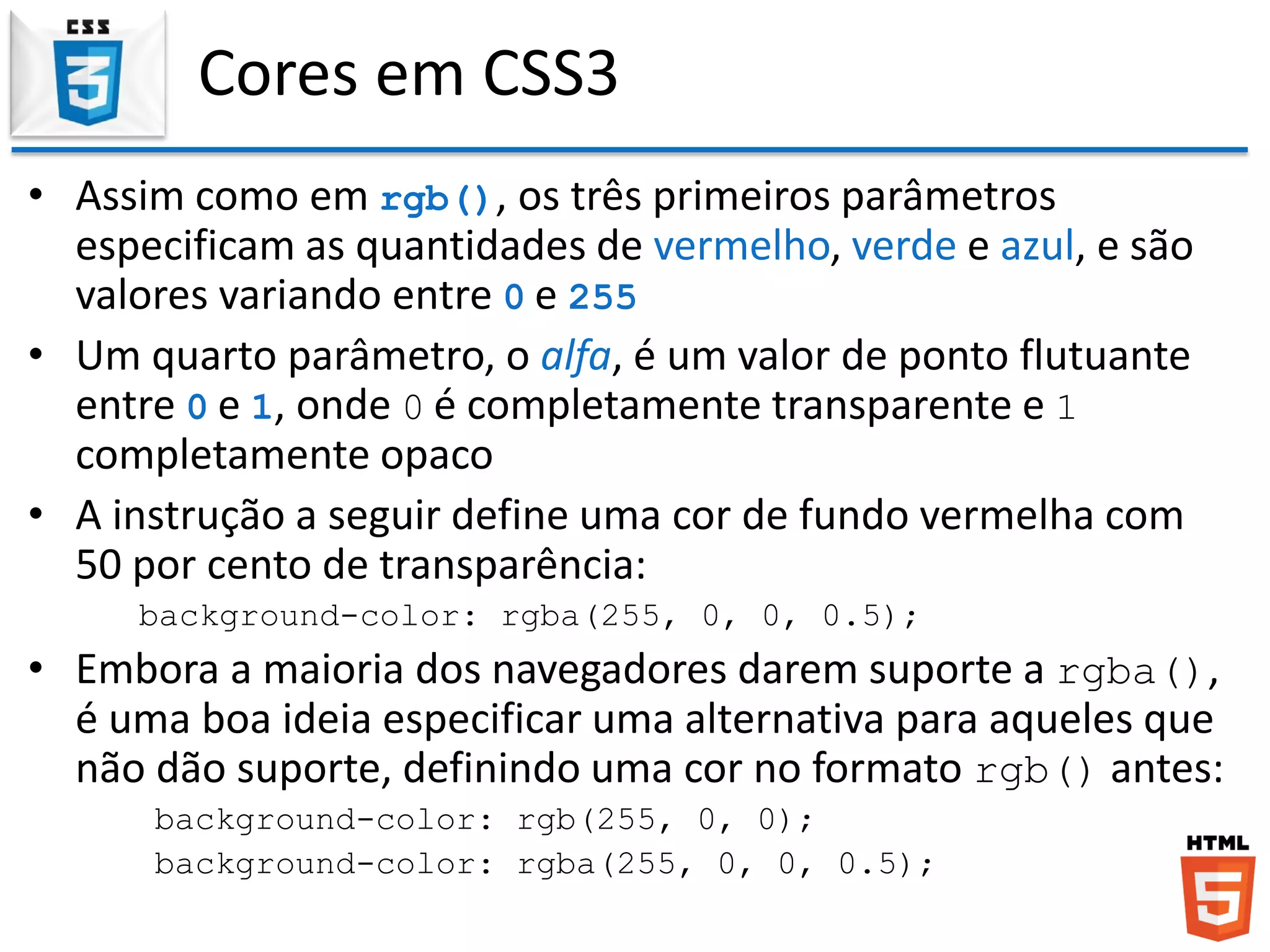 Cores em CSS3
• Assim como em rgb(), os três primeiros parâmetros
especificam as quantidades de vermelho, verde e azul, e são
valores variando entre 0 e 255
• Um quarto parâmetro, o alfa, é um valor de ponto flutuante
entre 0 e 1, onde 0 é completamente transparente e 1
completamente opaco
• A instrução a seguir define uma cor de fundo vermelha com
50 por cento de transparência:
background-color: rgba(255, 0, 0, 0.5);
• Embora a maioria dos navegadores darem suporte a rgba(),
é uma boa ideia especificar uma alternativa para aqueles que
não dão suporte, definindo uma cor no formato rgb() antes:
background-color: rgb(255, 0, 0);
background-color: rgba(255, 0, 0, 0.5);
 