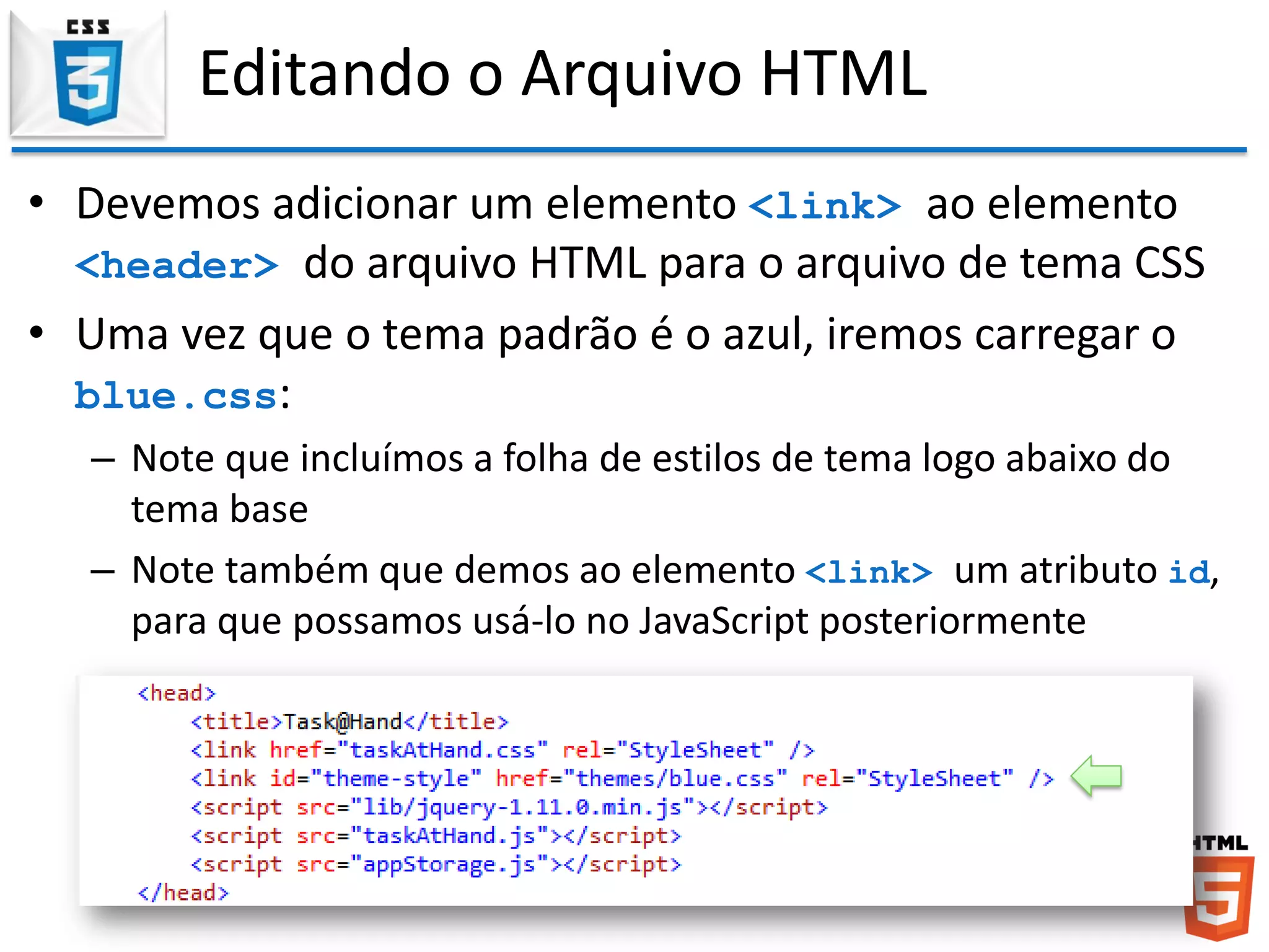 Editando o Arquivo HTML
• Devemos adicionar um elemento <link> ao elemento
<header> do arquivo HTML para o arquivo de tema CSS
• Uma vez que o tema padrão é o azul, iremos carregar o
blue.css:
– Note que incluímos a folha de estilos de tema logo abaixo do
tema base
– Note também que demos ao elemento <link> um atributo id,
para que possamos usá-lo no JavaScript posteriormente
 