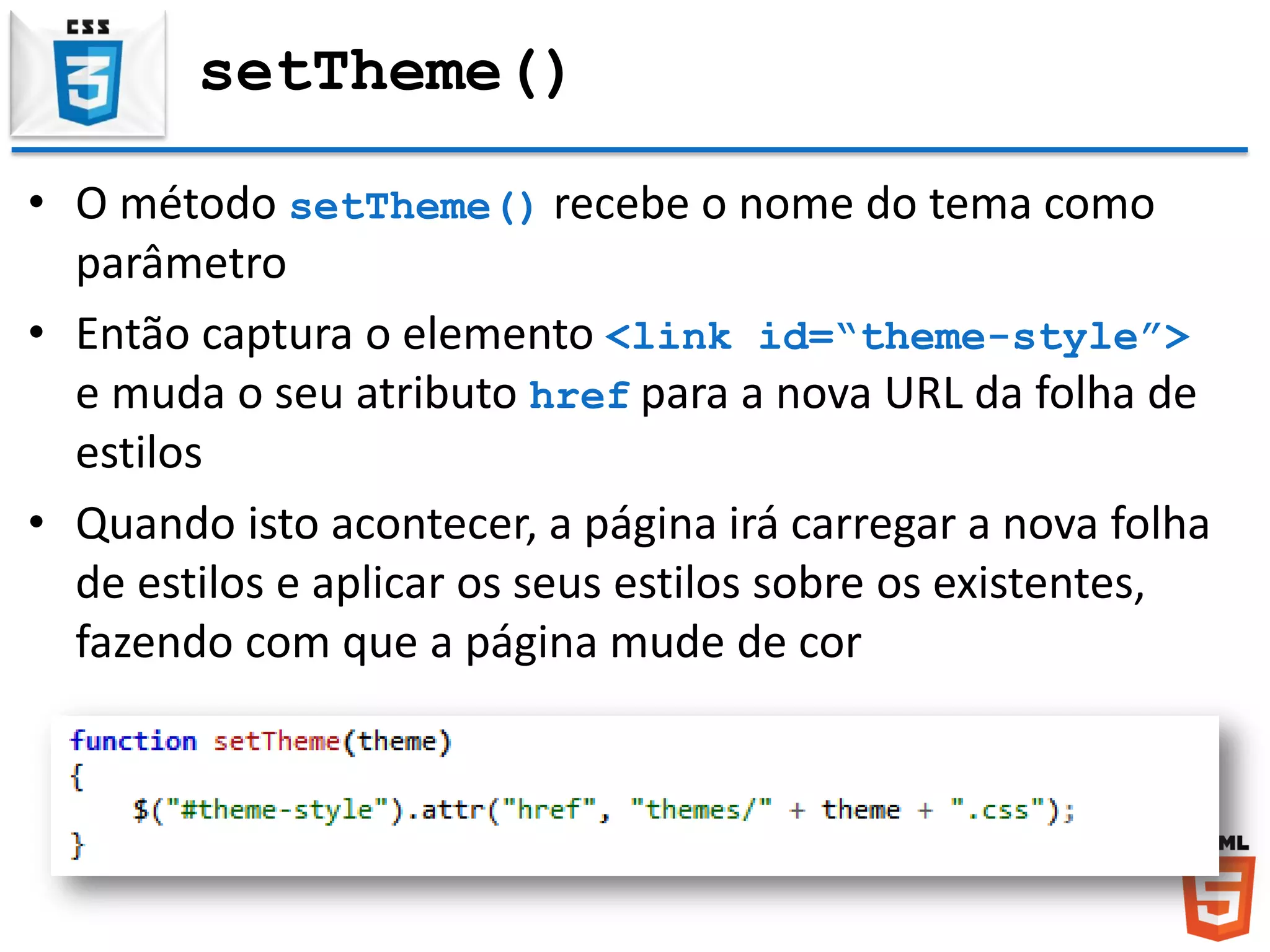 setTheme()
• O método setTheme() recebe o nome do tema como
parâmetro
• Então captura o elemento <link id=“theme-style”>
e muda o seu atributo href para a nova URL da folha de
estilos
• Quando isto acontecer, a página irá carregar a nova folha
de estilos e aplicar os seus estilos sobre os existentes,
fazendo com que a página mude de cor
 