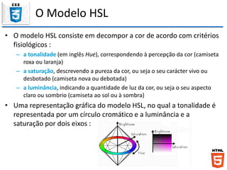 O Modelo HSL
• O modelo HSL consiste em decompor a cor de acordo com critérios
fisiológicos :
– a tonalidade (em inglês Hue), correspondendo à percepção da cor (camiseta
roxa ou laranja)
– a saturação, descrevendo a pureza da cor, ou seja o seu carácter vivo ou
desbotado (camiseta nova ou debotada)
– a luminância, indicando a quantidade de luz da cor, ou seja o seu aspecto
claro ou sombrio (camiseta ao sol ou à sombra)
• Uma representação gráfica do modelo HSL, no qual a tonalidade é
representada por um círculo cromático e a luminância e a
saturação por dois eixos :
 