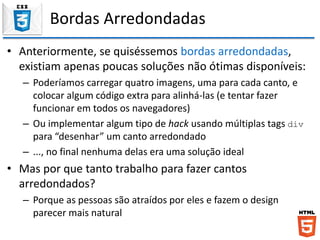 Bordas Arredondadas
• Anteriormente, se quiséssemos bordas arredondadas,
existiam apenas poucas soluções não ótimas disponíveis:
– Poderíamos carregar quatro imagens, uma para cada canto, e
colocar algum código extra para alinhá-las (e tentar fazer
funcionar em todos os navegadores)
– Ou implementar algum tipo de hack usando múltiplas tags div
para “desenhar” um canto arredondado
– ..., no final nenhuma delas era uma solução ideal
• Mas por que tanto trabalho para fazer cantos
arredondados?
– Porque as pessoas são atraídos por eles e fazem o design
parecer mais natural
 