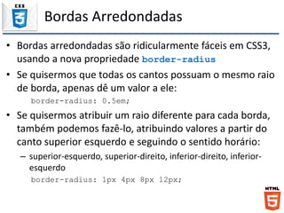 Bordas Arredondadas
• Bordas arredondadas são ridicularmente fáceis em CSS3,
usando a nova propriedade border-radius
• Se quisermos que todas os cantos possuam o mesmo raio
de borda, apenas dê um valor a ele:
border-radius: 0.5em;
• Se quisermos atribuir um raio diferente para cada borda,
também podemos fazê-lo, atribuindo valores a partir do
canto superior esquerdo e seguindo o sentido horário:
– superior-esquerdo, superior-direito, inferior-direito, inferior-
esquerdo
border-radius: 1px 4px 8px 12px;
 