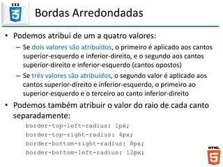 Bordas Arredondadas
• Podemos atribui de um a quatro valores:
– Se dois valores são atribuídos, o primeiro é aplicado aos cantos
superior-esquerdo e inferior-direito, e o segundo aos cantos
superior-direito e inferior-esquerdo (cantos opostos)
– Se três valores são atribuídos, o segundo valor é aplicado aos
cantos superior-direito e inferior-esquerdo, o primeiro ao
superior-esquerdo e o terceiro ao canto inferior-direito
• Podemos também atribuir o valor do raio de cada canto
separadamente:
border-top-left-radius: 1px;
border-top-right-radius: 4px;
border-bottom-right-radius: 8px;
border-bottom-left-radius: 12px;
 