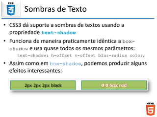 Sombras de Texto
• CSS3 dá suporte a sombras de textos usando a
propriedade text-shadow
• Funciona de maneira praticamente idêntica a box-
shadow e usa quase todos os mesmos parâmetros:
text-shadow: h-offset v-offset blur-radius color;
• Assim como em box-shadow, podemos produzir alguns
efeitos interessantes:
 