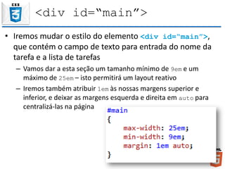 <div id=“main”>
• Iremos mudar o estilo do elemento <div id=“main”>,
que contém o campo de texto para entrada do nome da
tarefa e a lista de tarefas
– Vamos dar a esta seção um tamanho mínimo de 9em e um
máximo de 25em – isto permitirá um layout reativo
– Iremos também atribuir 1em às nossas margens superior e
inferior, e deixar as margens esquerda e direita em auto para
centralizá-las na página
 
