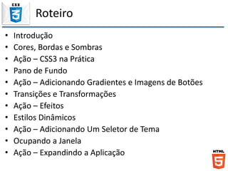 Roteiro
• Introdução
• Cores, Bordas e Sombras
• Ação – CSS3 na Prática
• Pano de Fundo
• Ação – Adicionando Gradientes e Imagens de Botões
• Transições e Transformações
• Ação – Efeitos
• Estilos Dinâmicos
• Ação – Adicionando Um Seletor de Tema
• Ocupando a Janela
• Ação – Expandindo a Aplicação
 