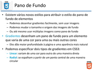 Pano de Fundo
• Existem vários novos estilos para atribuir o estilo do pano de
fundo de elementos
– Podemos desenhar gradientes facilmente, sem usar imagens
– Podemos mudar o tamanho e origem das imagens de fundo
– Ou até mesmo usar múltiplas imagens como pano de fundo
• Gradientes desenham um pano de fundo para um elemento
que varia de uma cor para uma ou mais outras cores
– Eles dão maior profundidade à página e uma aparência mais natural
• Podemos especificar dois tipos de gradientes em CSS3:
– Linear: variam de uma cor para outra de uma maneira direta
– Radial: se espalham a partir de um ponto central de uma maneira
circular
 