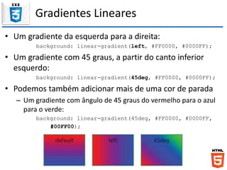 Gradientes Lineares
• Um gradiente da esquerda para a direita:
background: linear-gradient(left, #FF0000, #0000FF);
• Um gradiente com 45 graus, a partir do canto inferior
esquerdo:
background: linear-gradient(45deg, #FF0000, #0000FF);
• Podemos também adicionar mais de uma cor de parada
– Um gradiente com ângulo de 45 graus do vermelho para o azul
para o verde:
background: linear-gradient(45deg, #FF0000, #0000FF,
#00FF00);
 