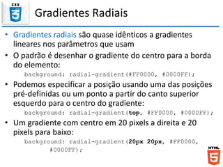 Gradientes Radiais
• Gradientes radiais são quase idênticos a gradientes
lineares nos parâmetros que usam
• O padrão é desenhar o gradiente do centro para a borda
do elemento:
background: radial-gradient(#FF0000, #0000FF);
• Podemos especificar a posição usando uma das posições
pré-definidas ou um ponto a partir do canto superior
esquerdo para o centro do gradiente:
background: radial-gradient(top, #FF0000, #0000FF);
• Um gradiente com centro em 20 pixels a direita e 20
pixels para baixo:
background: radial-gradient(20px 20px, #FF0000,
#0000FF);
 