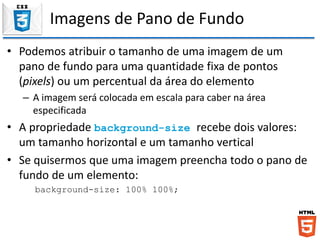 Imagens de Pano de Fundo
• Podemos atribuir o tamanho de uma imagem de um
pano de fundo para uma quantidade fixa de pontos
(pixels) ou um percentual da área do elemento
– A imagem será colocada em escala para caber na área
especificada
• A propriedade background-size recebe dois valores:
um tamanho horizontal e um tamanho vertical
• Se quisermos que uma imagem preencha todo o pano de
fundo de um elemento:
background-size: 100% 100%;
 