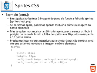 Sprites CSS
• Exemplo (cont.):
– Em seguida atribuímos à imagem do pano de fundo a folha de sprites
(sprite-sheet.png)
– Se pararmos agora, podemos apenas atribuir a primeira imagem ao
nosso elemento
– Mas se quisermos mostrar a sétima imagem, precisaremos atribuir à
posição do pano de fundo a folha de sprites em 20 pontos à esquerda
e 10 ponto acima
– Precisamos usar valores negativos para chegar à posição correta, uma
vez que estamos movendo a imagem e não o elemento
#seven
{
Width: 10px;
height: 10px;
background-image: url(sprite-sheet.png);
background-position: -20px -10px;
}
 