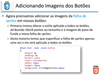 Adicionando Imagens dos Botões
• Agora precisamos adicionar as imagens da folha de
sprites em nossos botões:
– Primeiro iremos alterar o estilo aplicado a todos os botões,
atribuindo 16x16 pontos ao tamanho e à imagem de pano de
fundo a nossa folha de sprites
– Desta maneira temos que especificar a folha de sprites apenas
uma vez e ela será aplicada a todos os botões
 