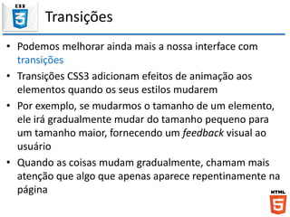 Transições
• Podemos melhorar ainda mais a nossa interface com
transições
• Transições CSS3 adicionam efeitos de animação aos
elementos quando os seus estilos mudarem
• Por exemplo, se mudarmos o tamanho de um elemento,
ele irá gradualmente mudar do tamanho pequeno para
um tamanho maior, fornecendo um feedback visual ao
usuário
• Quando as coisas mudam gradualmente, chamam mais
atenção que algo que apenas aparece repentinamente na
página
 