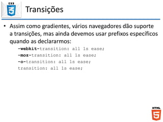 Transições
• Assim como gradientes, vários navegadores dão suporte
a transições, mas ainda devemos usar prefixos específicos
quando as declararmos:
-webkit-transition: all 1s ease;
-moz-transition: all 1s ease;
-o-transition: all 1s ease;
transition: all 1s ease;
 