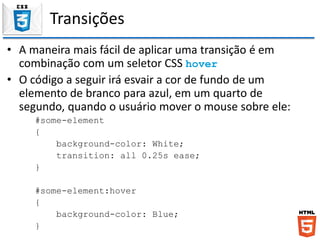 Transições
• A maneira mais fácil de aplicar uma transição é em
combinação com um seletor CSS hover
• O código a seguir irá esvair a cor de fundo de um
elemento de branco para azul, em um quarto de
segundo, quando o usuário mover o mouse sobre ele:
#some-element
{
background-color: White;
transition: all 0.25s ease;
}
#some-element:hover
{
background-color: Blue;
}
 