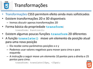 Transformações
• Transformações CSS3 permitem efeito ainda mais sofisticados
• Existem transformações 2D e 3D disponíveis
– Iremos discutir apenas transformações 2D
• Forma básica da propriedade transform:
transform: function();
• Existem algumas poucas funções transform 2D diferentes
• A função translate() move um elemento da posição atual
para uma nova posição
– Ela recebe como parâmetros posições x e y
– Podemos usar valores negativos para mover para cima e para
esquerda
– A instrução a seguir move um elemento 10 pontos para a direita e 25
pontos para cima:
transform: translate(10px, -25px);
 