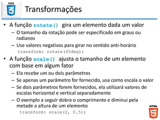 Transformações
• A função rotate() gira um elemento dada um valor
– O tamanho da rotação pode ser especificado em graus ou
radianos
– Use valores negativos para girar no sentido anti-horário
transform: rotate(45deg);
• A função scale() ajusta o tamanho de um elemento
com base em algum fator
– Ela recebe um ou dois parâmetros
– Se apenas um parâmetro for fornecido, usa como escala o valor
– Se dois parâmetros forem fornecidos, ela utilizará valores de
escalas horizontal e vertical separadamente
– O exemplo a seguir dobra o comprimento e diminui pela
metade a altura de um elemento
transform: scale(2, 0.5);
 