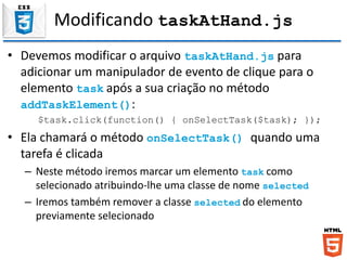 Modificando taskAtHand.js
• Devemos modificar o arquivo taskAtHand.js para
adicionar um manipulador de evento de clique para o
elemento task após a sua criação no método
addTaskElement():
$task.click(function() { onSelectTask($task); });
• Ela chamará o método onSelectTask() quando uma
tarefa é clicada
– Neste método iremos marcar um elemento task como
selecionado atribuindo-lhe uma classe de nome selected
– Iremos também remover a classe selected do elemento
previamente selecionado
 
