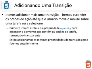 Adicionando Uma Transição
• Iremos adicionar mais uma transição – iremos esconder
os botões de ação até que o usuário mova o mouse sobre
uma tarefa ou a selecione
– Primeiro iremos atribuir 0 à propriedade opacity para
esconder o elemento que contém os botões de tarefa,
tornando-o transparente
– Então adicionamos as mesmas propriedades de transição como
fizemos anteriormente
 