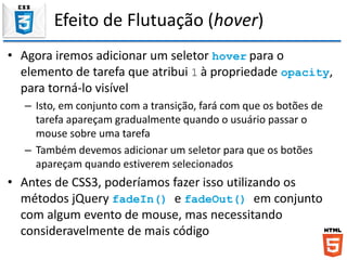 Efeito de Flutuação (hover)
• Agora iremos adicionar um seletor hover para o
elemento de tarefa que atribui 1 à propriedade opacity,
para torná-lo visível
– Isto, em conjunto com a transição, fará com que os botões de
tarefa apareçam gradualmente quando o usuário passar o
mouse sobre uma tarefa
– Também devemos adicionar um seletor para que os botões
apareçam quando estiverem selecionados
• Antes de CSS3, poderíamos fazer isso utilizando os
métodos jQuery fadeIn() e fadeOut() em conjunto
com algum evento de mouse, mas necessitando
consideravelmente de mais código
 