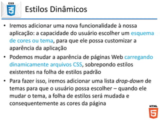Estilos Dinâmicos
• Iremos adicionar uma nova funcionalidade à nossa
aplicação: a capacidade do usuário escolher um esquema
de cores ou tema, para que ele possa customizar a
aparência da aplicação
• Podemos mudar a aparência de páginas Web carregando
dinamicamente arquivos CSS, sobrepondo estilos
existentes na folha de estilos padrão
• Para fazer isso, iremos adicionar uma lista drop-down de
temas para que o usuário possa escolher – quando ele
mudar o tema, a folha de estilos será mudada e
consequentemente as cores da página
 