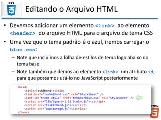 Editando o Arquivo HTML
• Devemos adicionar um elemento <link> ao elemento
<header> do arquivo HTML para o arquivo de tema CSS
• Uma vez que o tema padrão é o azul, iremos carregar o
blue.css:
– Note que incluímos a folha de estilos de tema logo abaixo do
tema base
– Note também que demos ao elemento <link> um atributo id,
para que possamos usá-lo no JavaScript posteriormente
 