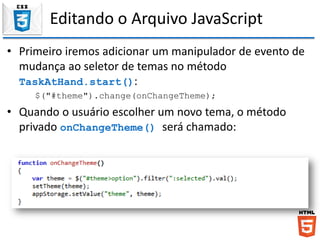 Editando o Arquivo JavaScript
• Primeiro iremos adicionar um manipulador de evento de
mudança ao seletor de temas no método
TaskAtHand.start():
$("#theme").change(onChangeTheme);
• Quando o usuário escolher um novo tema, o método
privado onChangeTheme() será chamado:
 