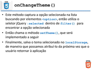onChangeTheme()
• Este método captura a opção selecionada na lista
buscando por elementos <option>, então utiliza o
seletor jQuery :selected dentro de filter() para
encontrar a opção selecionada
• Então chama o método setTheme(), que será
implementado a seguir
• Finalmente, salva o tema selecionado no localStorage,
de maneira que possamos atribuí-lo da próxima vez que o
usuário retornar à aplicação
 
