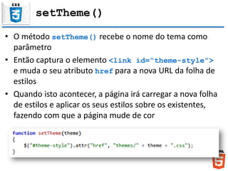 setTheme()
• O método setTheme() recebe o nome do tema como
parâmetro
• Então captura o elemento <link id=“theme-style”>
e muda o seu atributo href para a nova URL da folha de
estilos
• Quando isto acontecer, a página irá carregar a nova folha
de estilos e aplicar os seus estilos sobre os existentes,
fazendo com que a página mude de cor
 