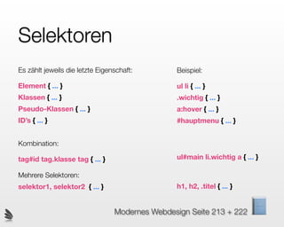 Selektoren
Es zählt jeweils die letzte Eigenschaft:        Beispiel:

Element { ... }                                 ul li { ... }
Klassen { ... }                                 .wichtig { ... }
Pseudo-Klassen { ... }                          a:hover { ... }
ID’s { ... }                                    #hauptmenu { ... }


Kombination:

tag#id tag.klasse tag { ... }                   ul#main li.wichtig a { ... }

Mehrere Selektoren:
selektor1, selektor2 { ... }                    h1, h2, .titel { ... }


                                 Modernes Webdesign Seite 213 + 222
 