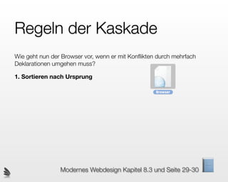 Regeln der Kaskade
Wie geht nun der Browser vor, wenn er mit Konﬂikten durch mehrfach
Deklarationen umgehen muss?

1. Sortieren nach Ursprung




                Modernes Webdesign Kapitel 8.3 und Seite 29-30
 