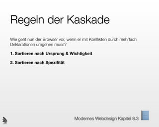 Regeln der Kaskade
Wie geht nun der Browser vor, wenn er mit Konﬂikten durch mehrfach
Deklarationen umgehen muss?

1. Sortieren nach Ursprung & Wichtigkeit

2. Sortieren nach Speziﬁtät




                                 Modernes Webdesign Kapitel 8.3
 