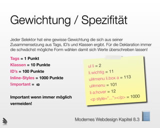 Gewichtung / Speziﬁtät
Jeder Selektor hat eine gewisse Gewichtung die sich aus seiner
Zusammensetzung aus Tags, ID’s und Klassen ergibt. Für die Deklaration immer
die schwächst mögliche Form wählen damit sich Werte überschreiben lassen!

Tags = 1 Punkt
Klassen = 10 Punkte                      ul li = 2
ID’s = 100 Punkte                        li.wichtig = 11
Inline-Styles = 1000 Punkte               ul#menu   li.box a = 113
!important =                              u l#menu = 101
               8




                                          li a:hover = 12
Important wenn immer möglich
                                           <p style=”. ..”></p> = 1000
vermeiden!


                                  Modernes Webdesign Kapitel 8.3
 