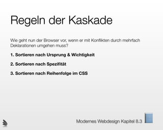 Regeln der Kaskade
Wie geht nun der Browser vor, wenn er mit Konﬂikten durch mehrfach
Deklarationen umgehen muss?

1. Sortieren nach Ursprung & Wichtigkeit

2. Sortieren nach Speziﬁtät

3. Sortieren nach Reihenfolge im CSS




                                 Modernes Webdesign Kapitel 8.3
 