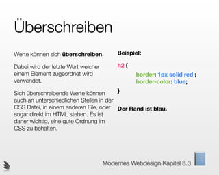Überschreiben
Werte können sich überschreiben.          Beispiel:

Dabei wird der letzte Wert welcher        h2 {
einem Element zugeordnet wird                    border: 1px solid red ;
verwendet.                                       border-color: blue;

Sich überschreibende Werte können         }
auch an unterschiedlichen Stellen in der
CSS Datei, in einem anderen File, oder Der Rand ist blau.
sogar direkt im HTML stehen. Es ist
daher wichtig, eine gute Ordnung im
CSS zu behalten.




                                     Modernes Webdesign Kapitel 8.3
 