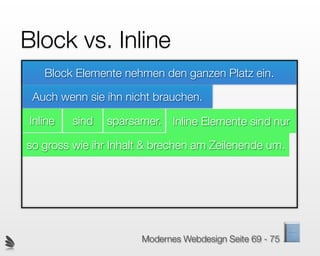 Block vs. Inline
   Block Elemente nehmen den ganzen Platz ein.

 Auch wenn sie ihn nicht brauchen.

Inline   sind   sparsamer. Inline Elemente sind nur

so gross wie ihr Inhalt & brechen am Zeilenende um.




                      Modernes Webdesign Seite 69 - 75
 