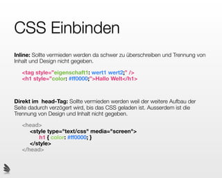 CSS Einbinden
Inline: Sollte vermieden werden da schwer zu überschreiben und Trennung von
Inhalt und Design nicht gegeben.

   <tag style=”eigenschaft1: wert1 wert2;” />
   <h1 style=”color: #ff0000;”>Hallo Welt</h1>



Direkt im head-Tag: Sollte vermieden werden weil der weitere Aufbau der
Seite dadurch verzögert wird, bis das CSS geladen ist. Ausserdem ist die
Trennung von Design und Inhalt nicht gegeben.

   <head>
      <style type="text/css" media="screen">
         h1 { color: #ff0000; }
      </style>
   </head>
 